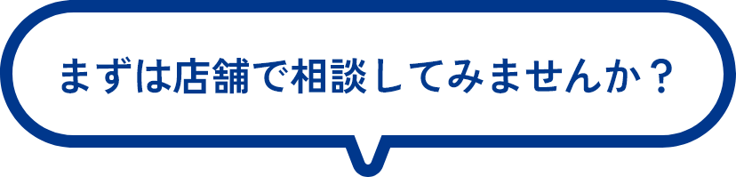 まずは店舗で相談してみませんか？